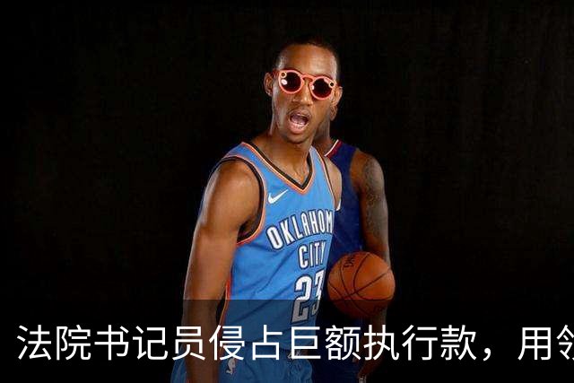 法院书记员侵占巨额执行款,用领导账号掩盖,副院长局长双双挨罚